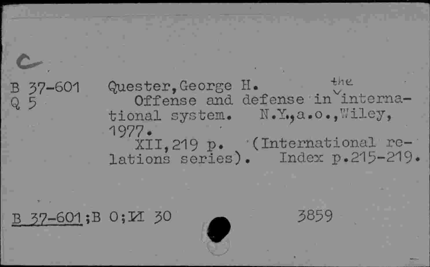 ﻿37-601
5
Quester,George H.
Offense and defense in international system. K.Y.?a.o.,Wiley, 1977.
XII,219 p. (International relations series). Index p.215-219»
37-601;B 0;Id JO
3859